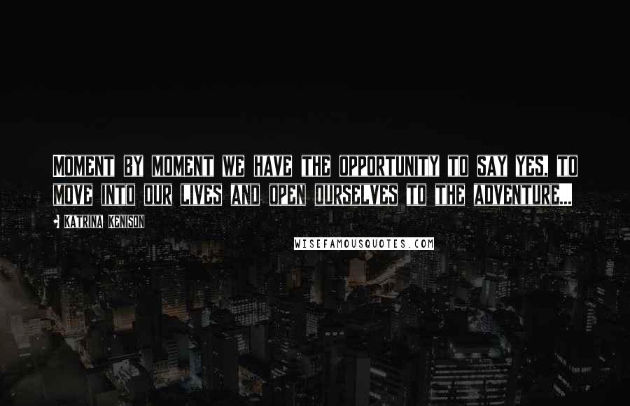 Katrina Kenison Quotes: Moment by moment we have the opportunity to say yes, to move into our lives and open ourselves to the adventure...