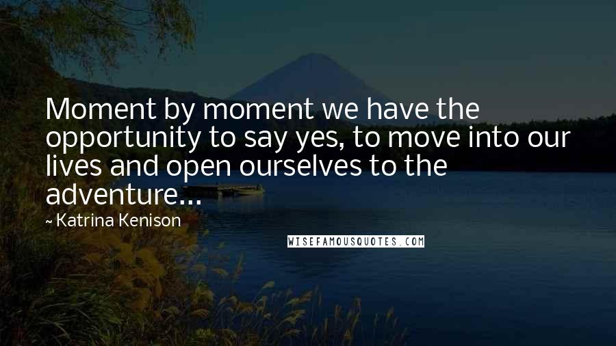 Katrina Kenison Quotes: Moment by moment we have the opportunity to say yes, to move into our lives and open ourselves to the adventure...