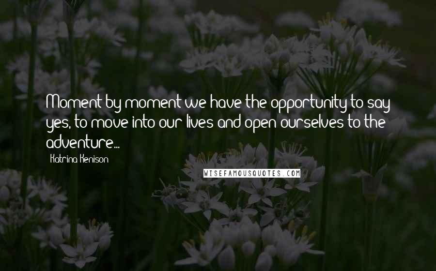 Katrina Kenison Quotes: Moment by moment we have the opportunity to say yes, to move into our lives and open ourselves to the adventure...