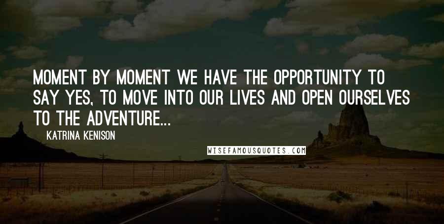 Katrina Kenison Quotes: Moment by moment we have the opportunity to say yes, to move into our lives and open ourselves to the adventure...