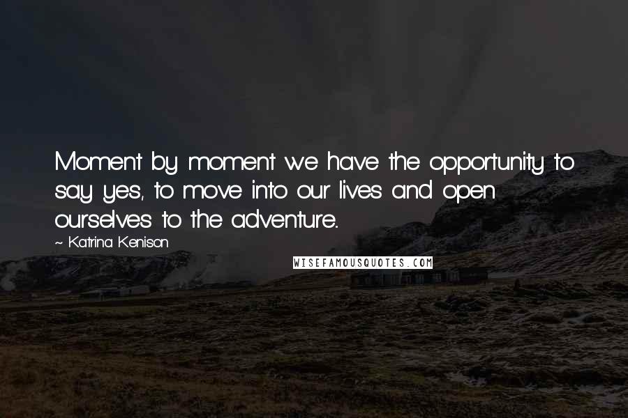 Katrina Kenison Quotes: Moment by moment we have the opportunity to say yes, to move into our lives and open ourselves to the adventure...