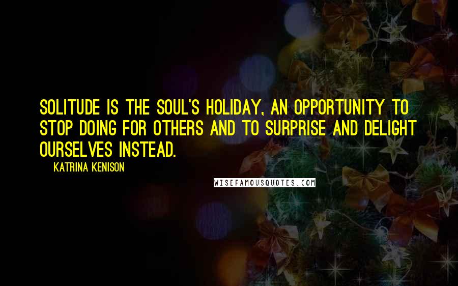 Katrina Kenison Quotes: Solitude is the soul's holiday, an opportunity to stop doing for others and to surprise and delight ourselves instead.