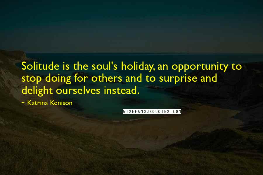 Katrina Kenison Quotes: Solitude is the soul's holiday, an opportunity to stop doing for others and to surprise and delight ourselves instead.