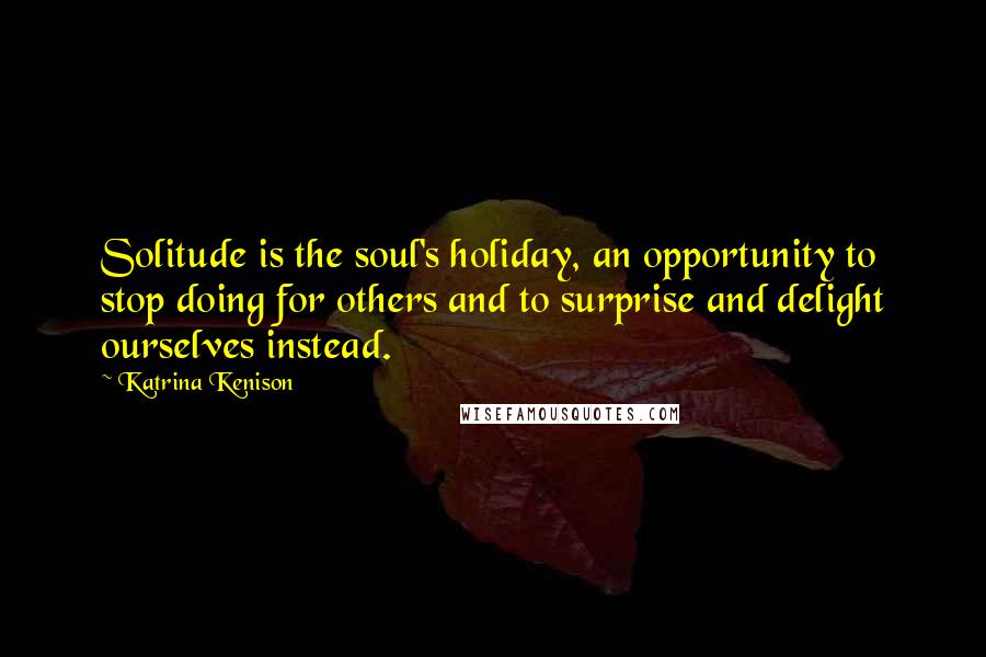 Katrina Kenison Quotes: Solitude is the soul's holiday, an opportunity to stop doing for others and to surprise and delight ourselves instead.