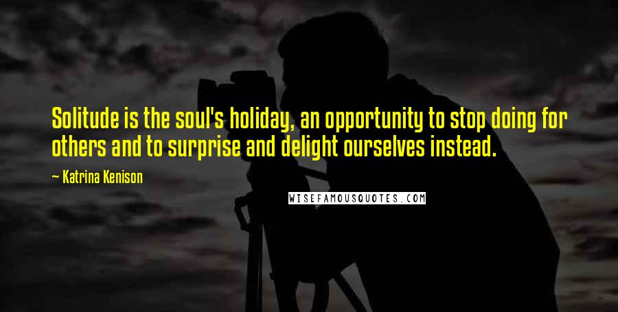 Katrina Kenison Quotes: Solitude is the soul's holiday, an opportunity to stop doing for others and to surprise and delight ourselves instead.