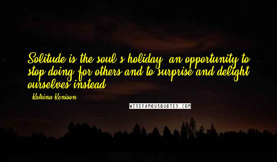 Katrina Kenison Quotes: Solitude is the soul's holiday, an opportunity to stop doing for others and to surprise and delight ourselves instead.