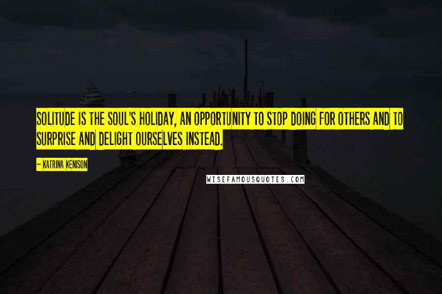 Katrina Kenison Quotes: Solitude is the soul's holiday, an opportunity to stop doing for others and to surprise and delight ourselves instead.