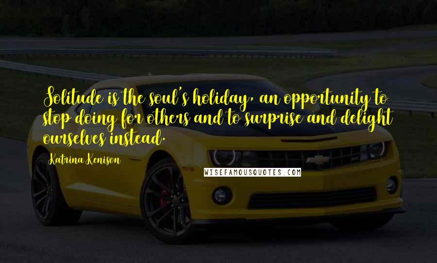 Katrina Kenison Quotes: Solitude is the soul's holiday, an opportunity to stop doing for others and to surprise and delight ourselves instead.