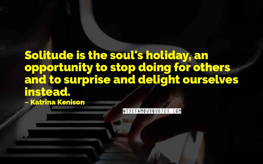 Katrina Kenison Quotes: Solitude is the soul's holiday, an opportunity to stop doing for others and to surprise and delight ourselves instead.