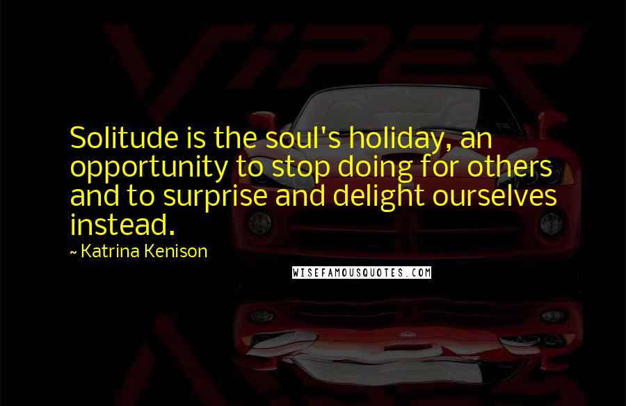 Katrina Kenison Quotes: Solitude is the soul's holiday, an opportunity to stop doing for others and to surprise and delight ourselves instead.