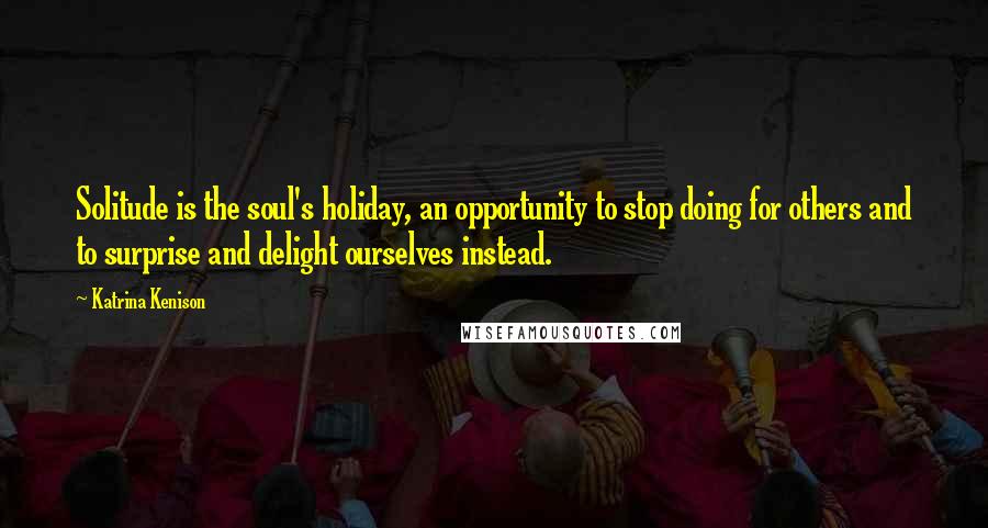 Katrina Kenison Quotes: Solitude is the soul's holiday, an opportunity to stop doing for others and to surprise and delight ourselves instead.