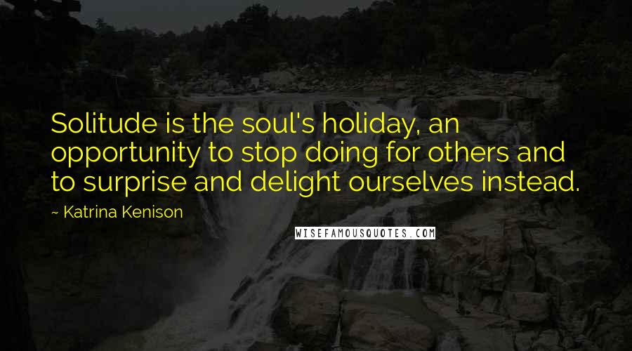 Katrina Kenison Quotes: Solitude is the soul's holiday, an opportunity to stop doing for others and to surprise and delight ourselves instead.