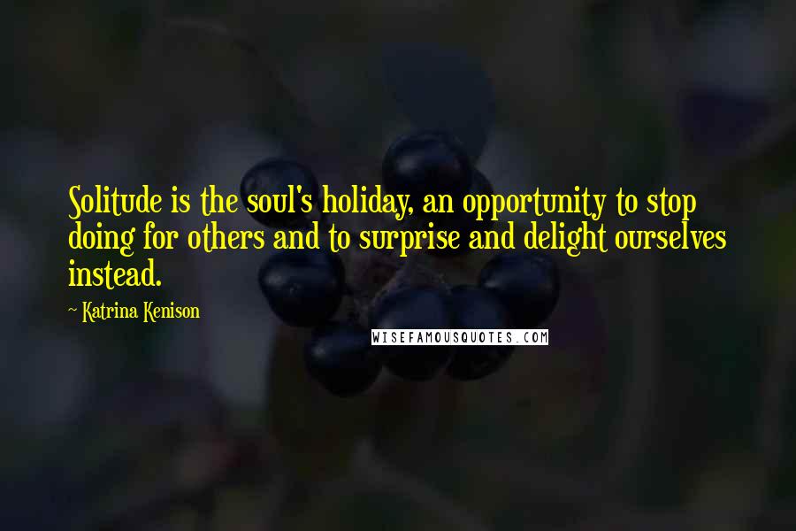 Katrina Kenison Quotes: Solitude is the soul's holiday, an opportunity to stop doing for others and to surprise and delight ourselves instead.