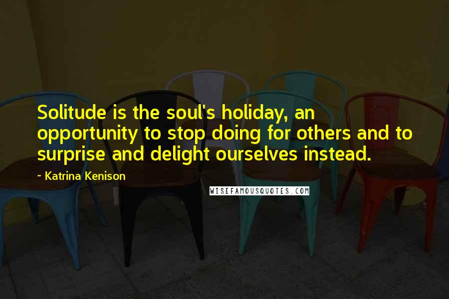 Katrina Kenison Quotes: Solitude is the soul's holiday, an opportunity to stop doing for others and to surprise and delight ourselves instead.