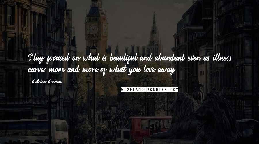 Katrina Kenison Quotes: Stay focused on what is beautiful and abundant even as illness carves more and more of what you love away