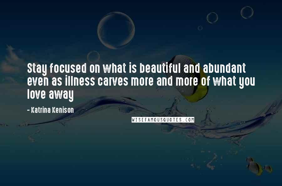 Katrina Kenison Quotes: Stay focused on what is beautiful and abundant even as illness carves more and more of what you love away