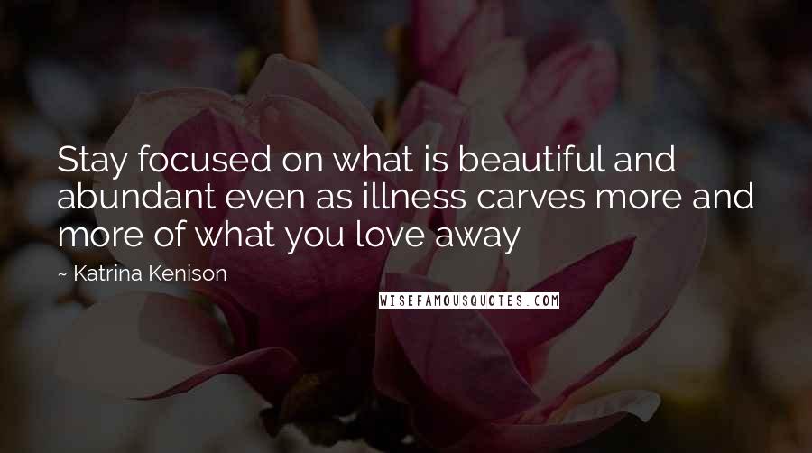 Katrina Kenison Quotes: Stay focused on what is beautiful and abundant even as illness carves more and more of what you love away