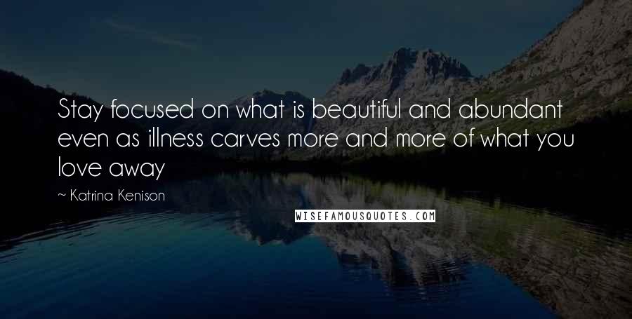 Katrina Kenison Quotes: Stay focused on what is beautiful and abundant even as illness carves more and more of what you love away