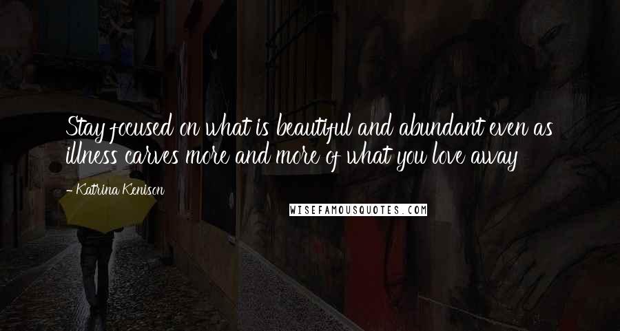 Katrina Kenison Quotes: Stay focused on what is beautiful and abundant even as illness carves more and more of what you love away