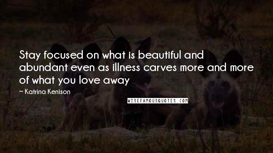 Katrina Kenison Quotes: Stay focused on what is beautiful and abundant even as illness carves more and more of what you love away