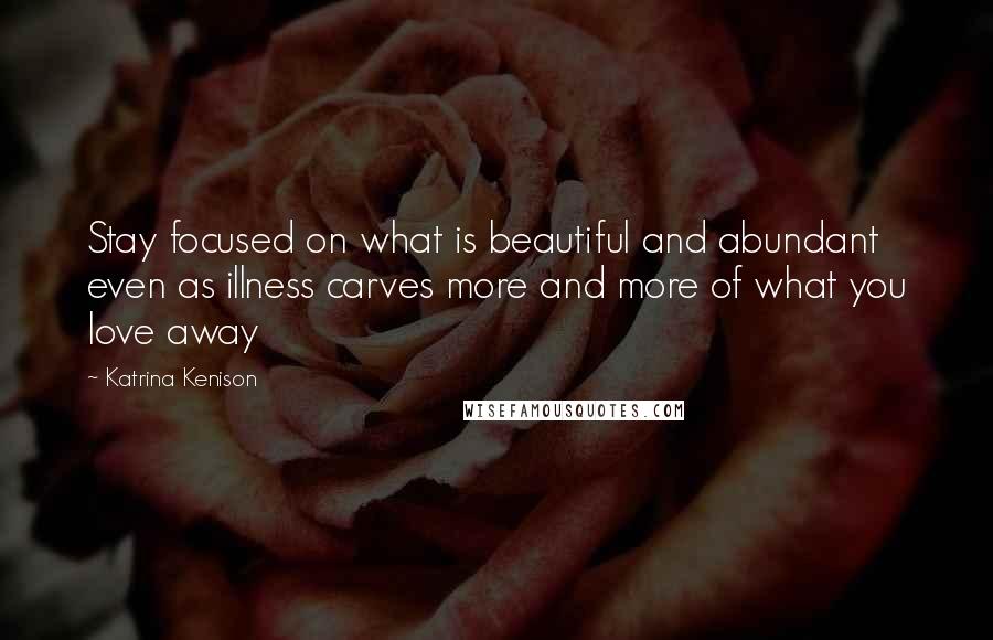 Katrina Kenison Quotes: Stay focused on what is beautiful and abundant even as illness carves more and more of what you love away