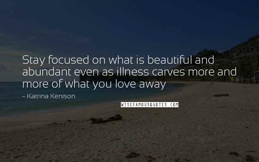 Katrina Kenison Quotes: Stay focused on what is beautiful and abundant even as illness carves more and more of what you love away