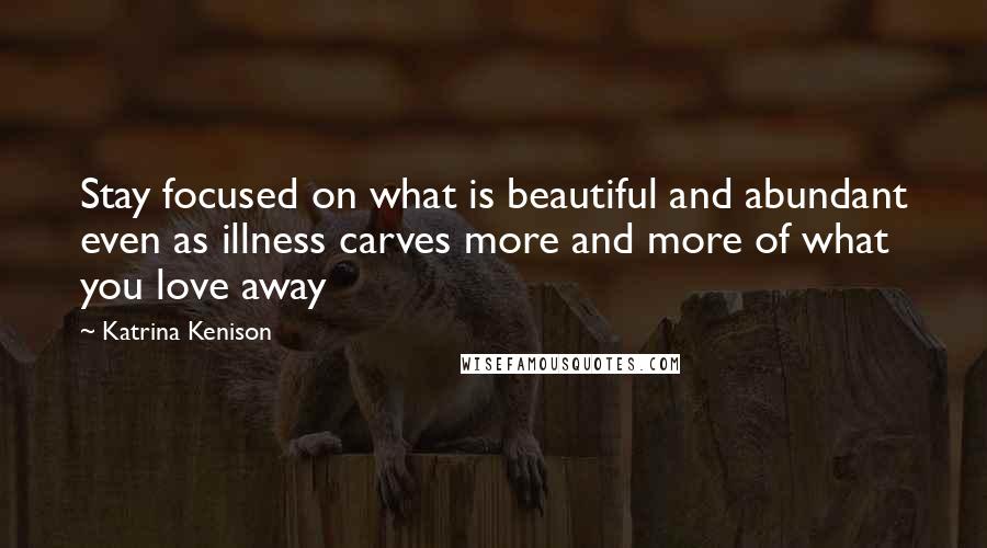 Katrina Kenison Quotes: Stay focused on what is beautiful and abundant even as illness carves more and more of what you love away