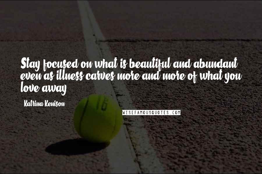 Katrina Kenison Quotes: Stay focused on what is beautiful and abundant even as illness carves more and more of what you love away