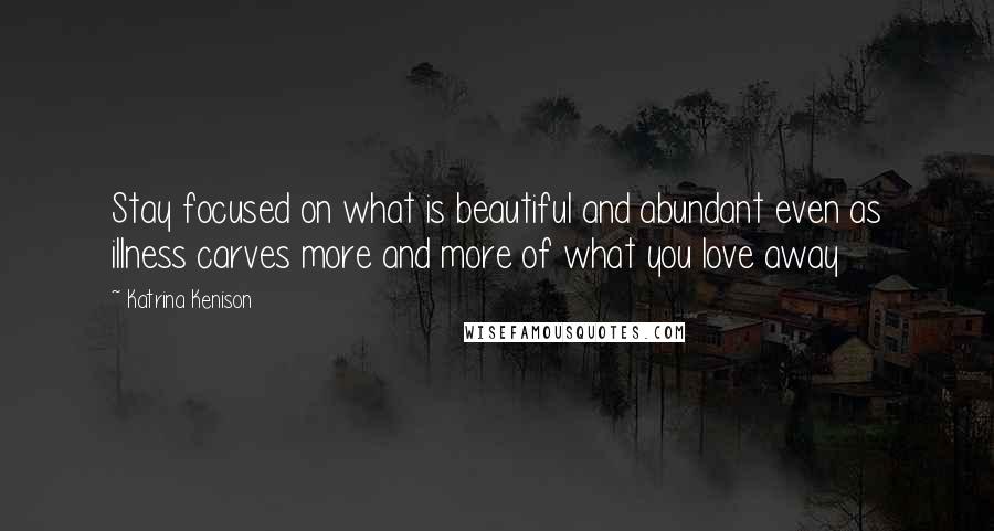 Katrina Kenison Quotes: Stay focused on what is beautiful and abundant even as illness carves more and more of what you love away