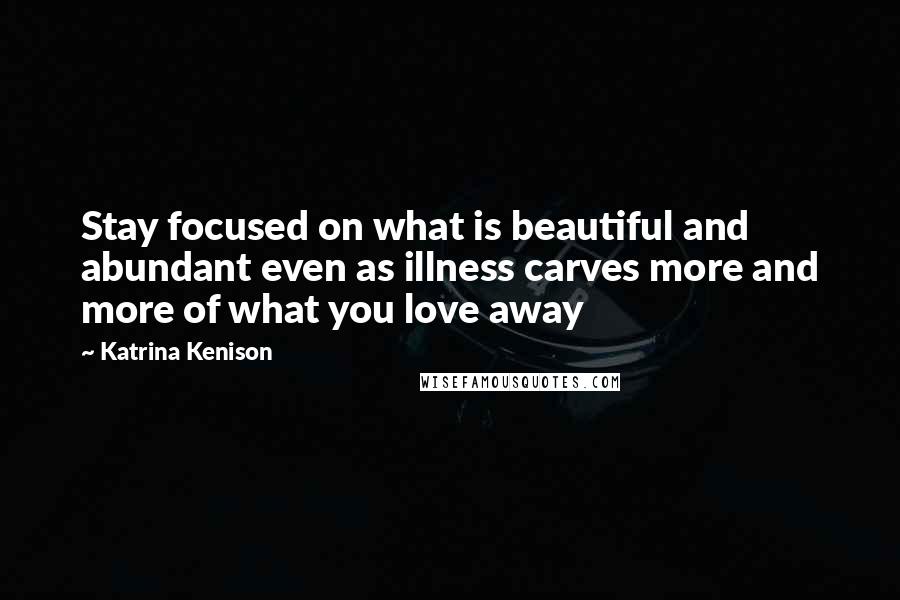 Katrina Kenison Quotes: Stay focused on what is beautiful and abundant even as illness carves more and more of what you love away