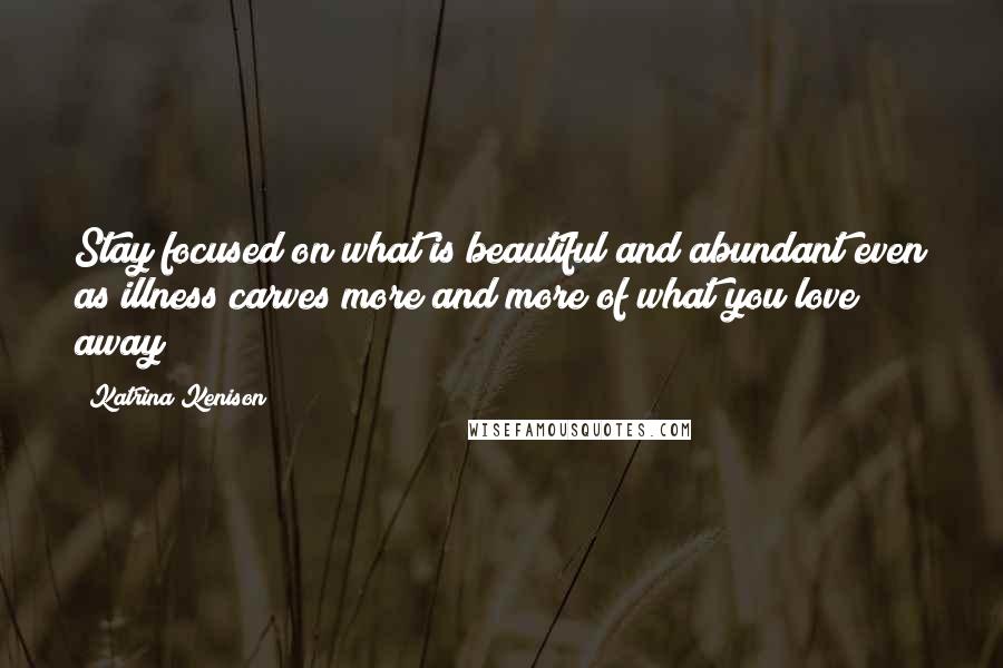 Katrina Kenison Quotes: Stay focused on what is beautiful and abundant even as illness carves more and more of what you love away