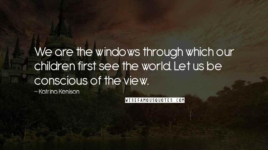 Katrina Kenison Quotes: We are the windows through which our children first see the world. Let us be conscious of the view.