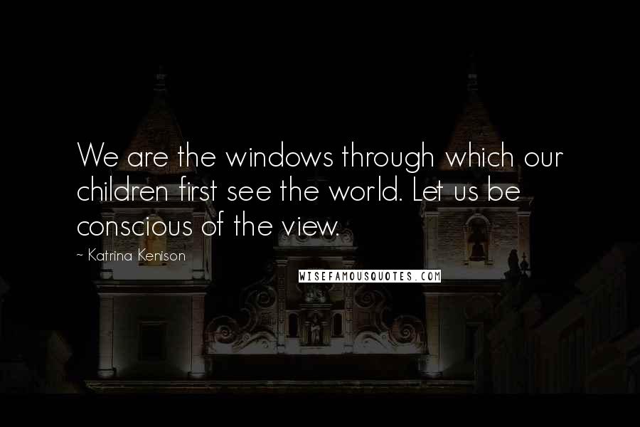 Katrina Kenison Quotes: We are the windows through which our children first see the world. Let us be conscious of the view.