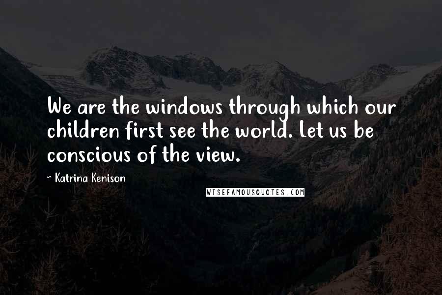 Katrina Kenison Quotes: We are the windows through which our children first see the world. Let us be conscious of the view.