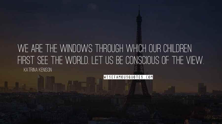 Katrina Kenison Quotes: We are the windows through which our children first see the world. Let us be conscious of the view.