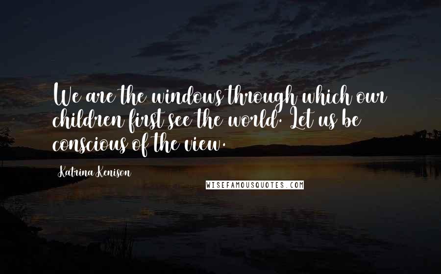 Katrina Kenison Quotes: We are the windows through which our children first see the world. Let us be conscious of the view.