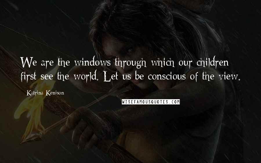 Katrina Kenison Quotes: We are the windows through which our children first see the world. Let us be conscious of the view.