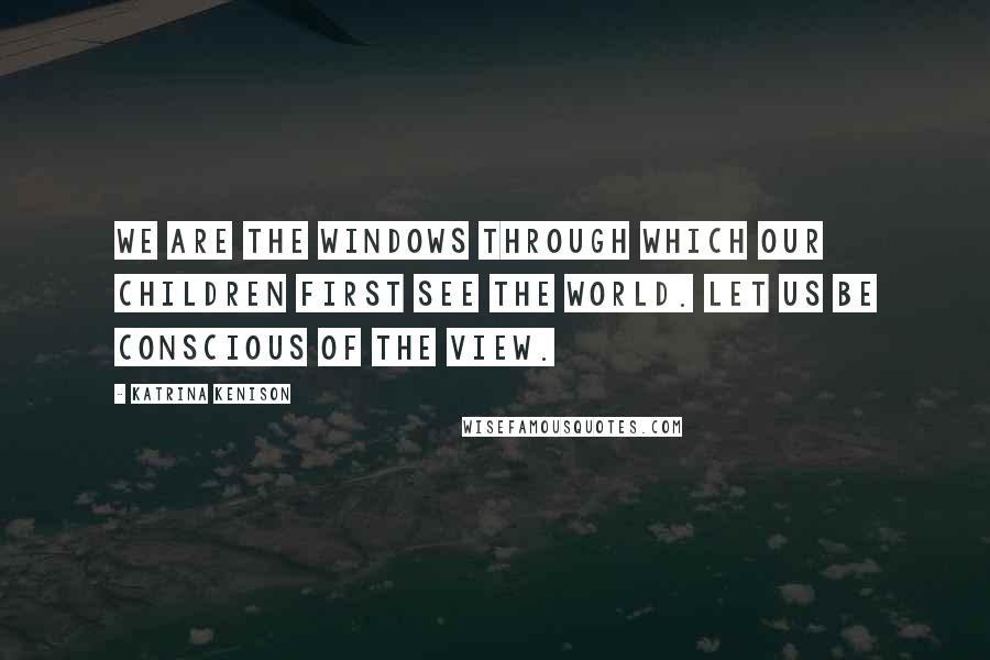 Katrina Kenison Quotes: We are the windows through which our children first see the world. Let us be conscious of the view.