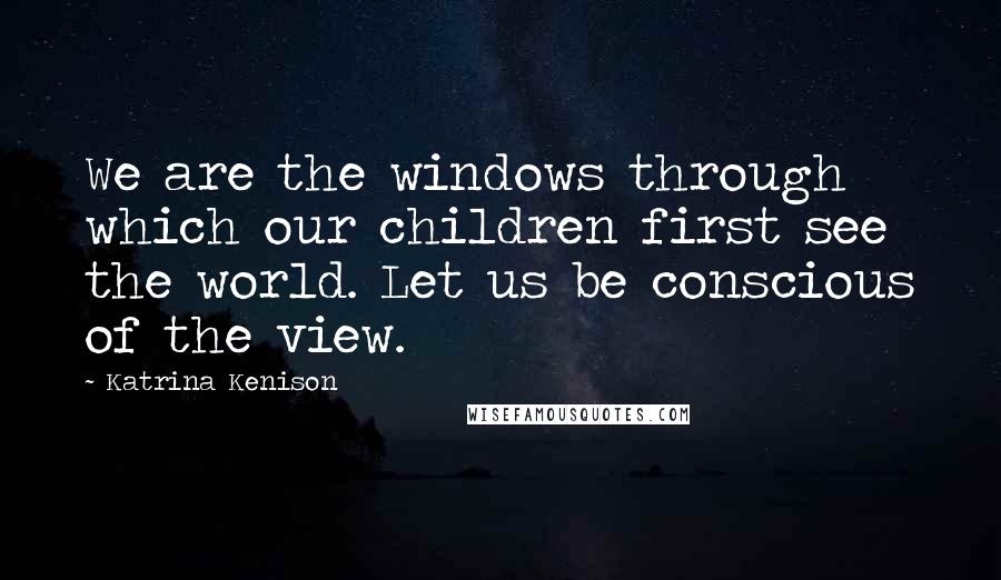 Katrina Kenison Quotes: We are the windows through which our children first see the world. Let us be conscious of the view.