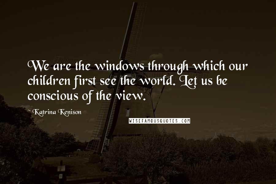 Katrina Kenison Quotes: We are the windows through which our children first see the world. Let us be conscious of the view.