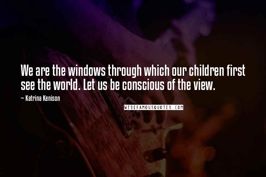 Katrina Kenison Quotes: We are the windows through which our children first see the world. Let us be conscious of the view.