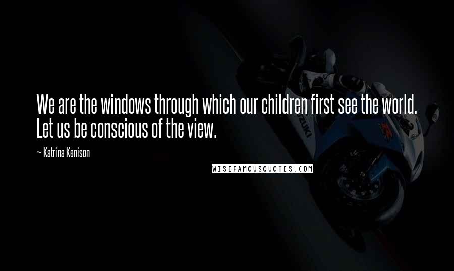 Katrina Kenison Quotes: We are the windows through which our children first see the world. Let us be conscious of the view.