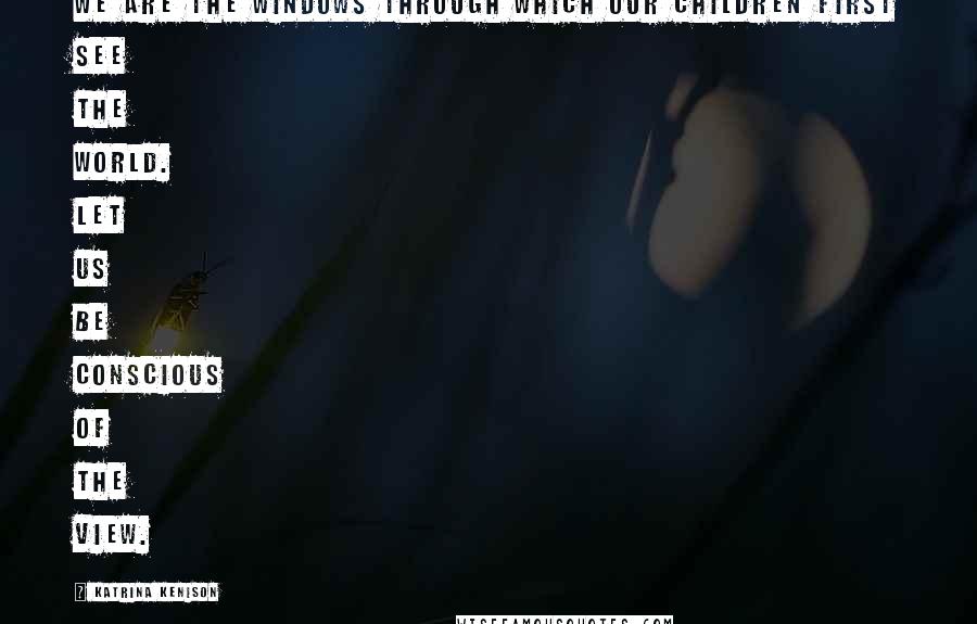 Katrina Kenison Quotes: We are the windows through which our children first see the world. Let us be conscious of the view.