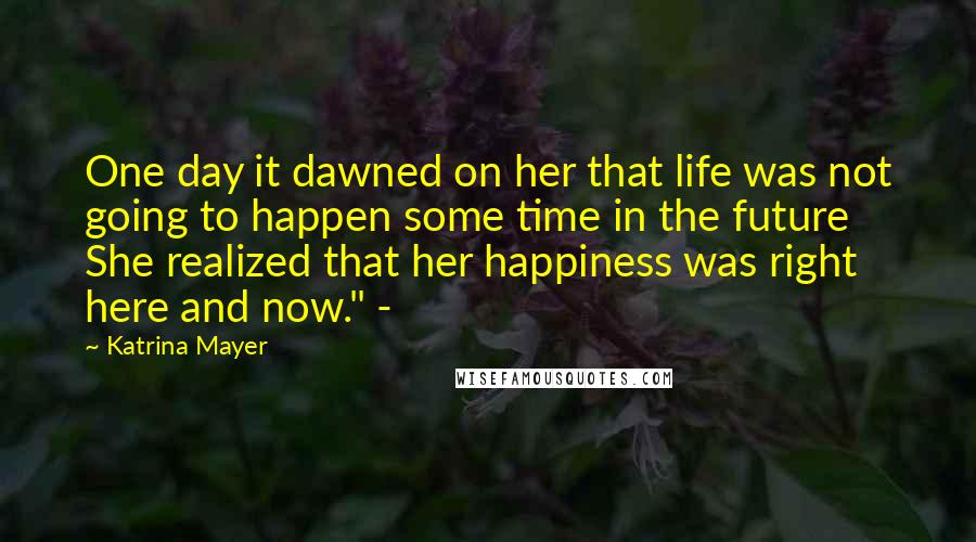 Katrina Mayer Quotes: One day it dawned on her that life was not going to happen some time in the future She realized that her happiness was right here and now." -