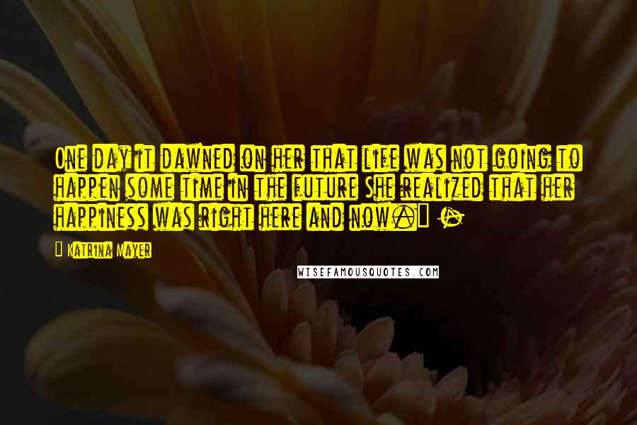 Katrina Mayer Quotes: One day it dawned on her that life was not going to happen some time in the future She realized that her happiness was right here and now." -