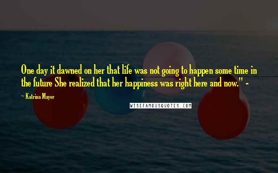 Katrina Mayer Quotes: One day it dawned on her that life was not going to happen some time in the future She realized that her happiness was right here and now." -