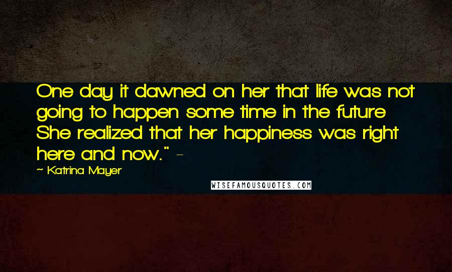 Katrina Mayer Quotes: One day it dawned on her that life was not going to happen some time in the future She realized that her happiness was right here and now." -