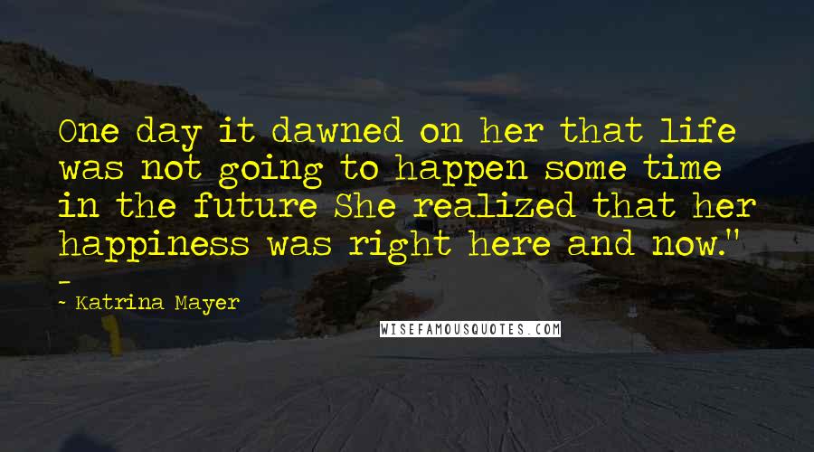 Katrina Mayer Quotes: One day it dawned on her that life was not going to happen some time in the future She realized that her happiness was right here and now." -