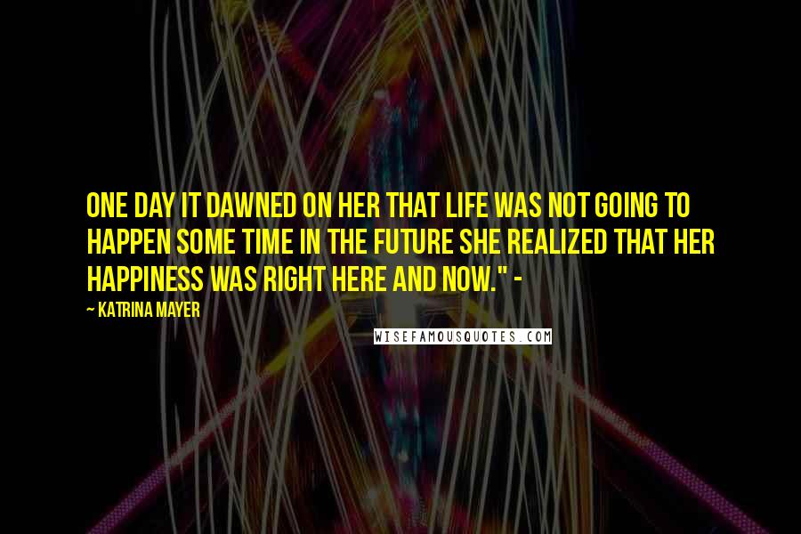 Katrina Mayer Quotes: One day it dawned on her that life was not going to happen some time in the future She realized that her happiness was right here and now." -