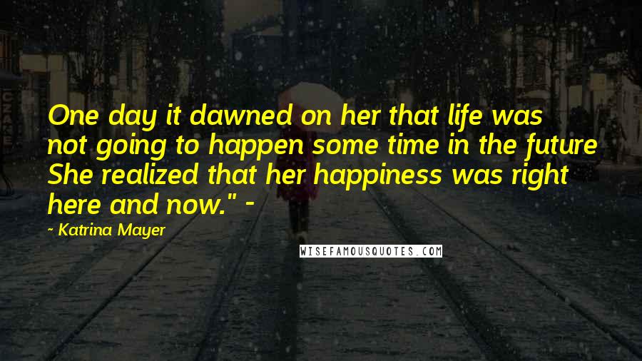 Katrina Mayer Quotes: One day it dawned on her that life was not going to happen some time in the future She realized that her happiness was right here and now." -